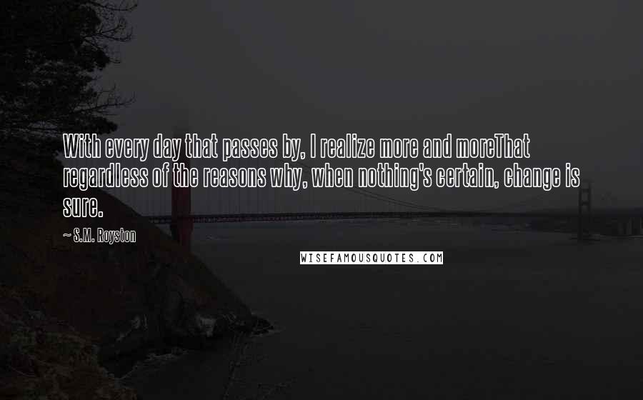 S.M. Royston Quotes: With every day that passes by, I realize more and moreThat regardless of the reasons why, when nothing's certain, change is sure.