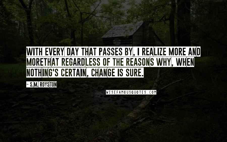 S.M. Royston Quotes: With every day that passes by, I realize more and moreThat regardless of the reasons why, when nothing's certain, change is sure.