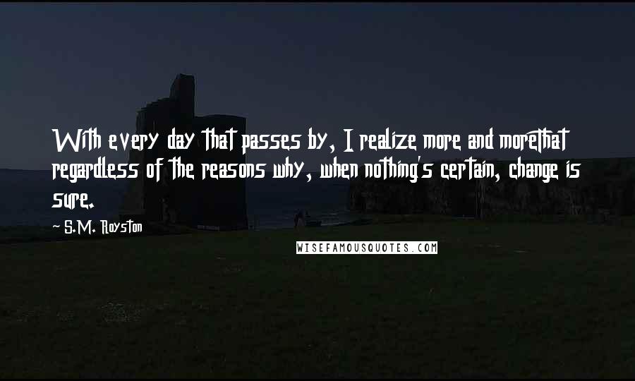 S.M. Royston Quotes: With every day that passes by, I realize more and moreThat regardless of the reasons why, when nothing's certain, change is sure.