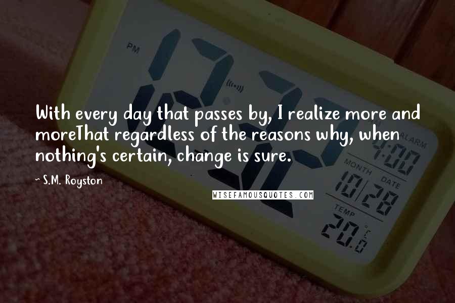 S.M. Royston Quotes: With every day that passes by, I realize more and moreThat regardless of the reasons why, when nothing's certain, change is sure.