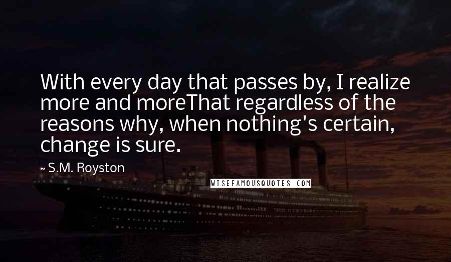 S.M. Royston Quotes: With every day that passes by, I realize more and moreThat regardless of the reasons why, when nothing's certain, change is sure.