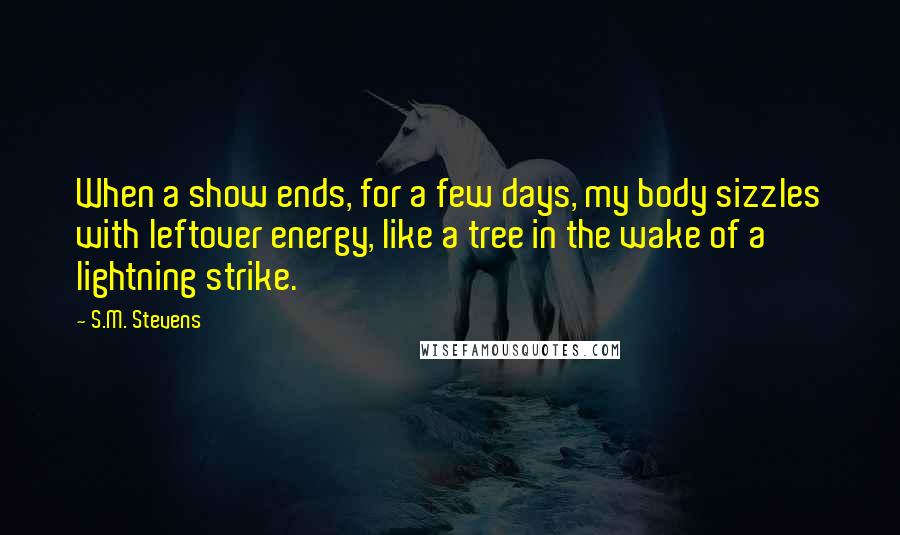 S.M. Stevens Quotes: When a show ends, for a few days, my body sizzles with leftover energy, like a tree in the wake of a lightning strike.