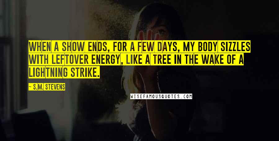 S.M. Stevens Quotes: When a show ends, for a few days, my body sizzles with leftover energy, like a tree in the wake of a lightning strike.