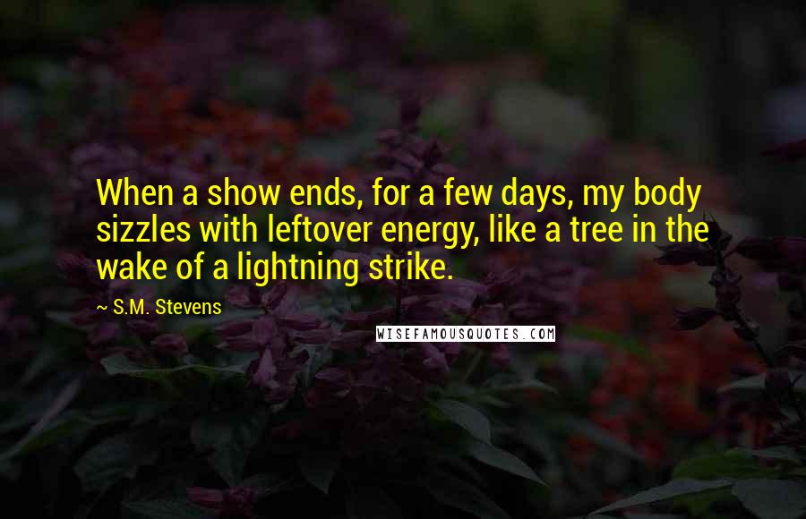 S.M. Stevens Quotes: When a show ends, for a few days, my body sizzles with leftover energy, like a tree in the wake of a lightning strike.