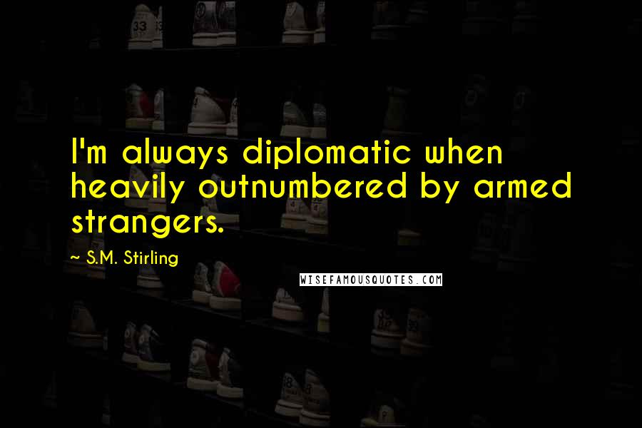 S.M. Stirling Quotes: I'm always diplomatic when heavily outnumbered by armed strangers.