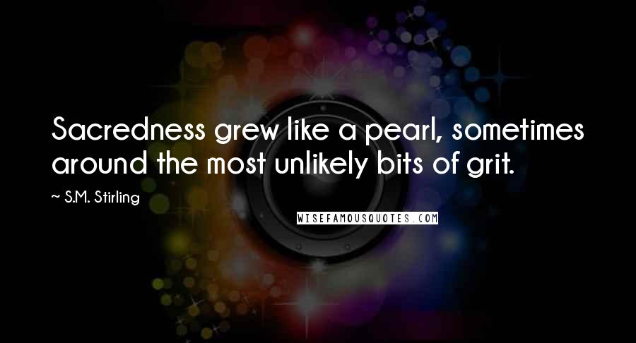 S.M. Stirling Quotes: Sacredness grew like a pearl, sometimes around the most unlikely bits of grit.