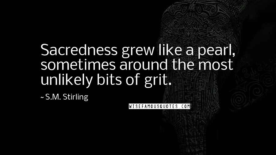 S.M. Stirling Quotes: Sacredness grew like a pearl, sometimes around the most unlikely bits of grit.