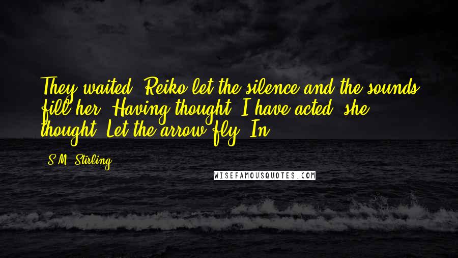 S.M. Stirling Quotes: They waited. Reiko let the silence and the sounds fill her. Having thought, I have acted, she thought. Let the arrow fly. In