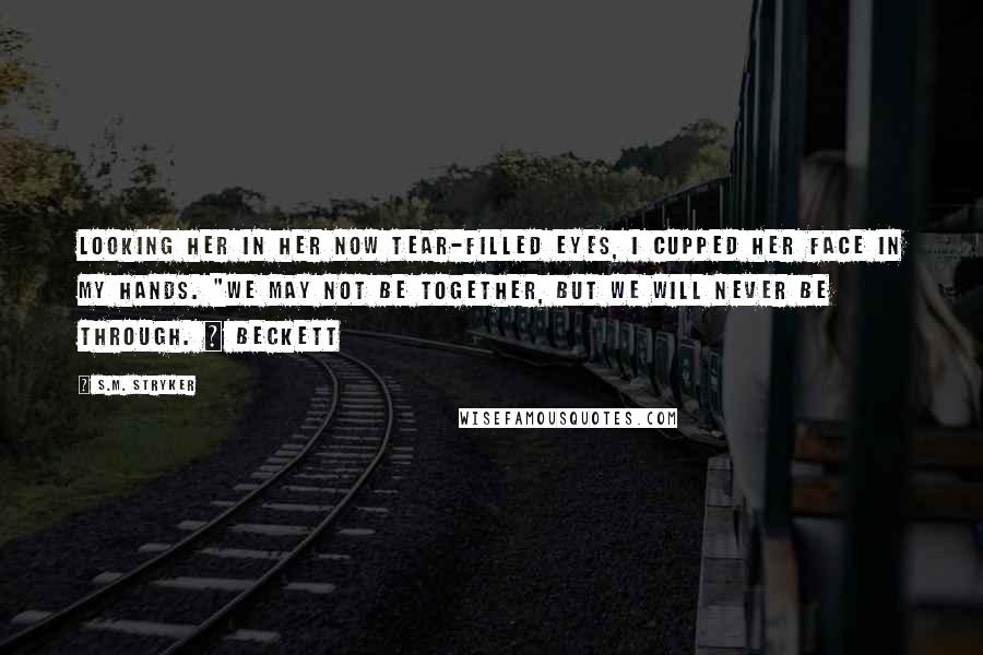 S.M. Stryker Quotes: Looking her in her now tear-filled eyes, I cupped her face in my hands. "We may not be together, but we will never be through. ~ Beckett