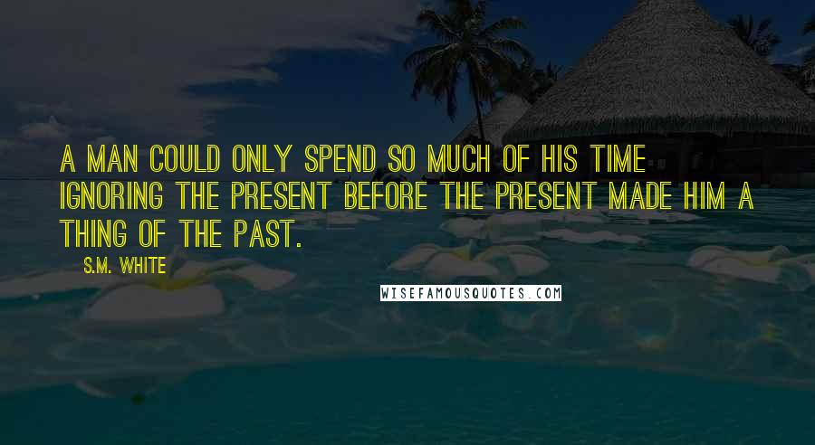 S.M. White Quotes: A man could only spend so much of his time ignoring the present before the present made him a thing of the past.