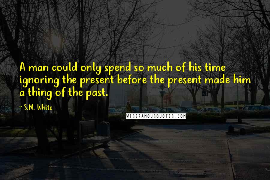 S.M. White Quotes: A man could only spend so much of his time ignoring the present before the present made him a thing of the past.