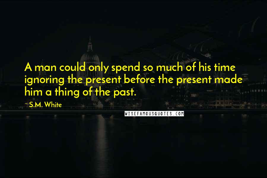 S.M. White Quotes: A man could only spend so much of his time ignoring the present before the present made him a thing of the past.
