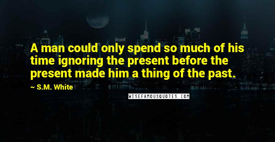 S.M. White Quotes: A man could only spend so much of his time ignoring the present before the present made him a thing of the past.