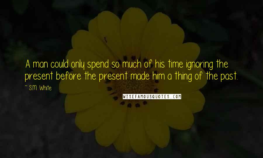 S.M. White Quotes: A man could only spend so much of his time ignoring the present before the present made him a thing of the past.