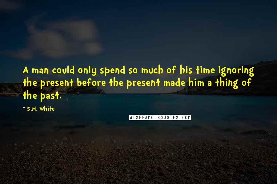 S.M. White Quotes: A man could only spend so much of his time ignoring the present before the present made him a thing of the past.