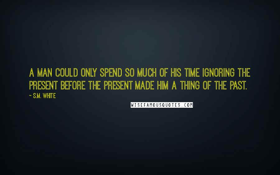 S.M. White Quotes: A man could only spend so much of his time ignoring the present before the present made him a thing of the past.