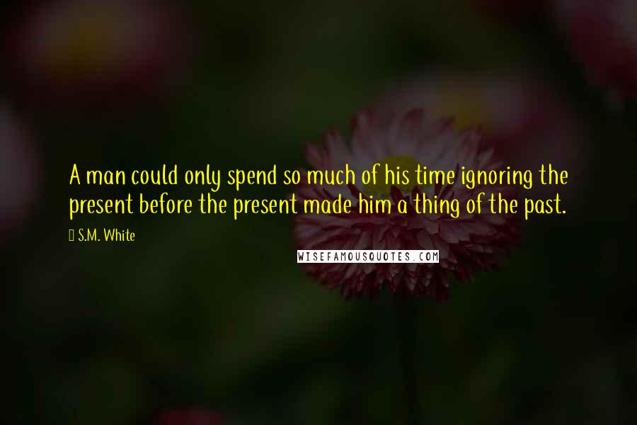 S.M. White Quotes: A man could only spend so much of his time ignoring the present before the present made him a thing of the past.