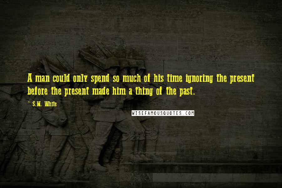 S.M. White Quotes: A man could only spend so much of his time ignoring the present before the present made him a thing of the past.