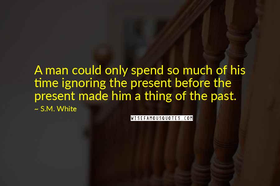 S.M. White Quotes: A man could only spend so much of his time ignoring the present before the present made him a thing of the past.