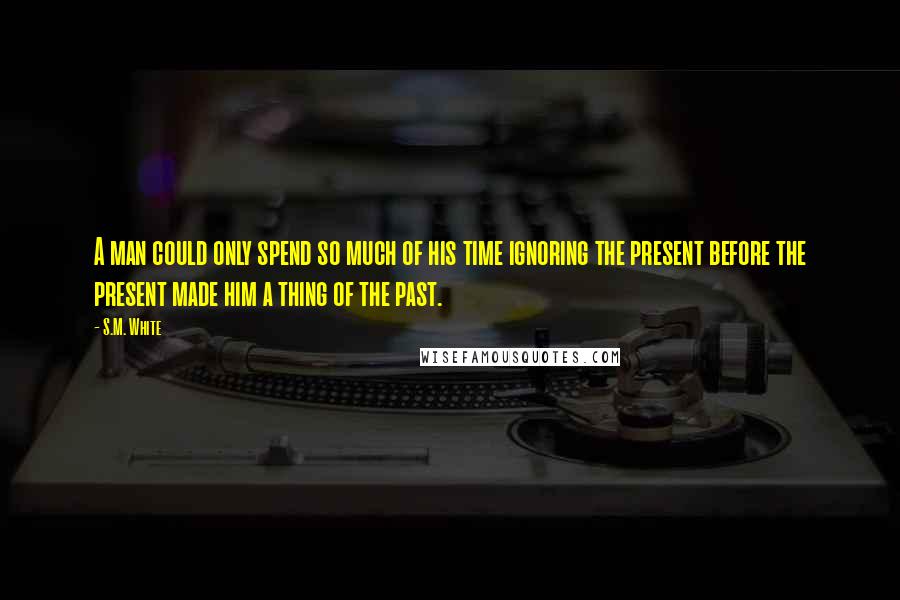 S.M. White Quotes: A man could only spend so much of his time ignoring the present before the present made him a thing of the past.