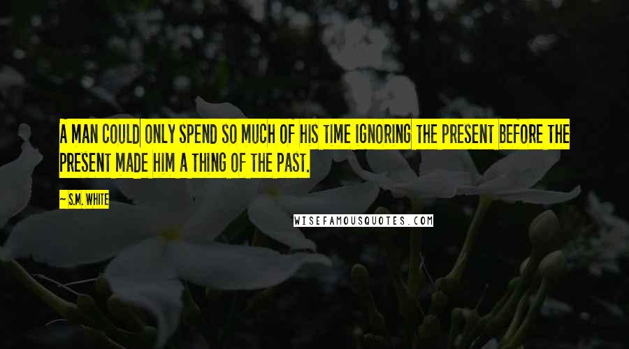 S.M. White Quotes: A man could only spend so much of his time ignoring the present before the present made him a thing of the past.