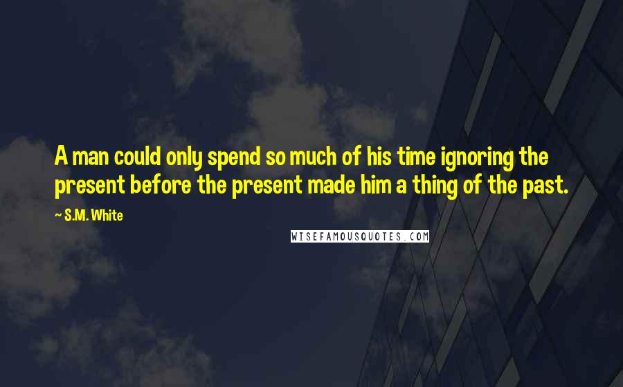 S.M. White Quotes: A man could only spend so much of his time ignoring the present before the present made him a thing of the past.