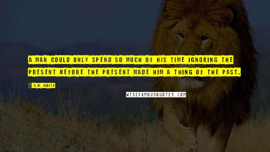 S.M. White Quotes: A man could only spend so much of his time ignoring the present before the present made him a thing of the past.