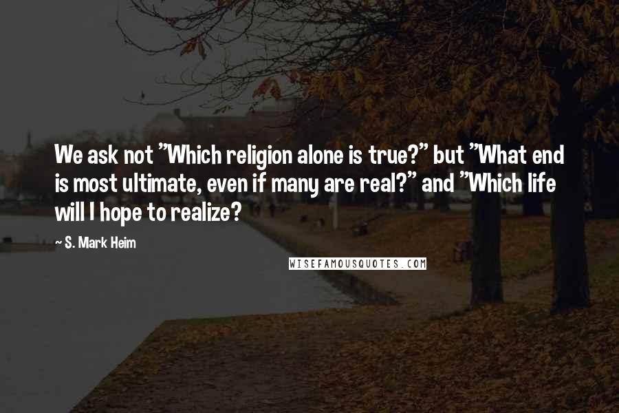 S. Mark Heim Quotes: We ask not "Which religion alone is true?" but "What end is most ultimate, even if many are real?" and "Which life will I hope to realize?