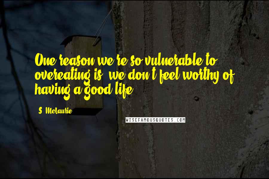 S. McLaurie Quotes: One reason we're so vulnerable to overeating is, we don't feel worthy of having a good life.