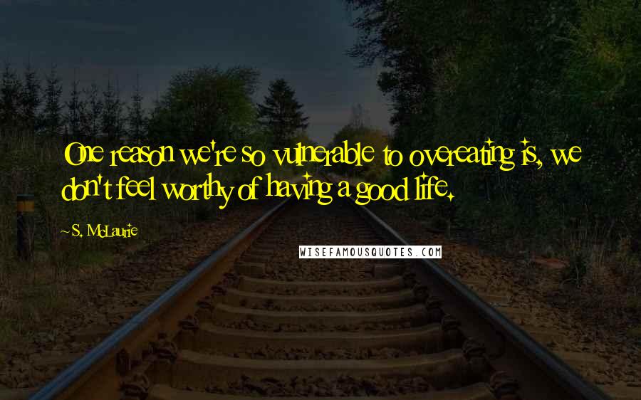 S. McLaurie Quotes: One reason we're so vulnerable to overeating is, we don't feel worthy of having a good life.