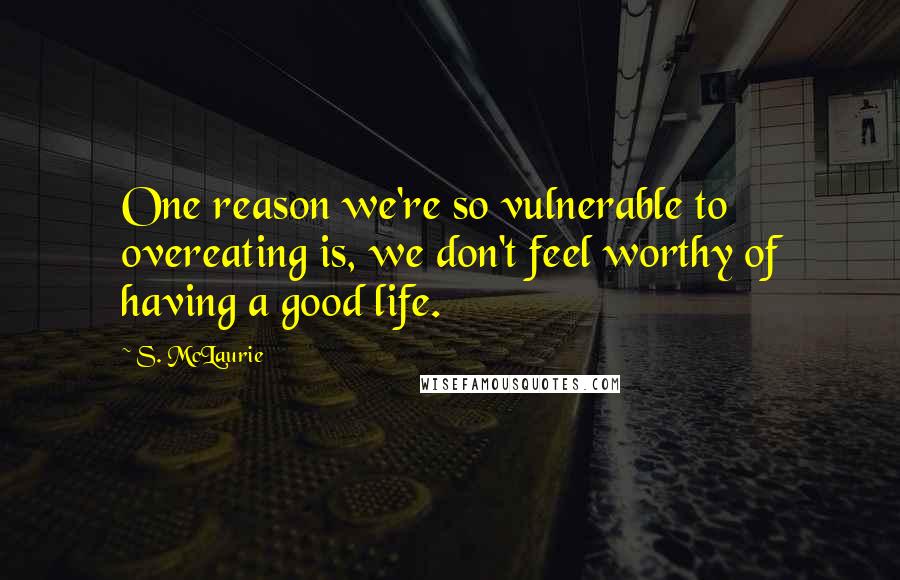 S. McLaurie Quotes: One reason we're so vulnerable to overeating is, we don't feel worthy of having a good life.