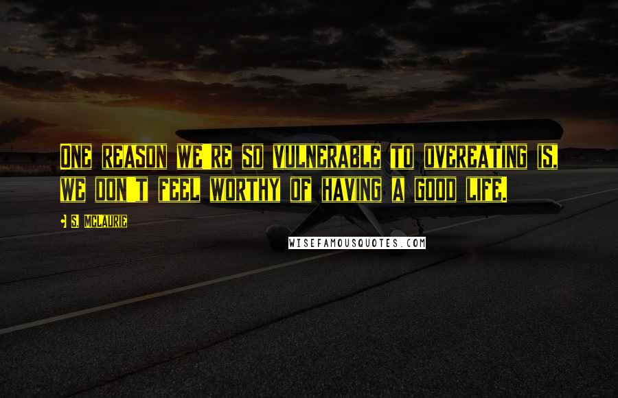 S. McLaurie Quotes: One reason we're so vulnerable to overeating is, we don't feel worthy of having a good life.