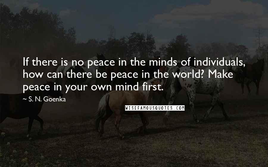 S. N. Goenka Quotes: If there is no peace in the minds of individuals, how can there be peace in the world? Make peace in your own mind first.