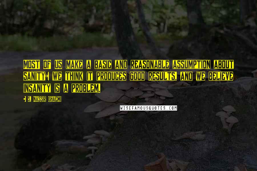 S. Nassir Ghaemi Quotes: MOST OF US make a basic and reasonable assumption about sanity: we think it produces good results, and we believe insanity is a problem.