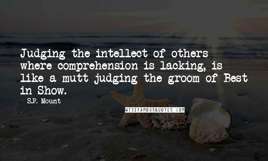 S.P. Mount Quotes: Judging the intellect of others where comprehension is lacking, is like a mutt judging the groom of Best in Show.