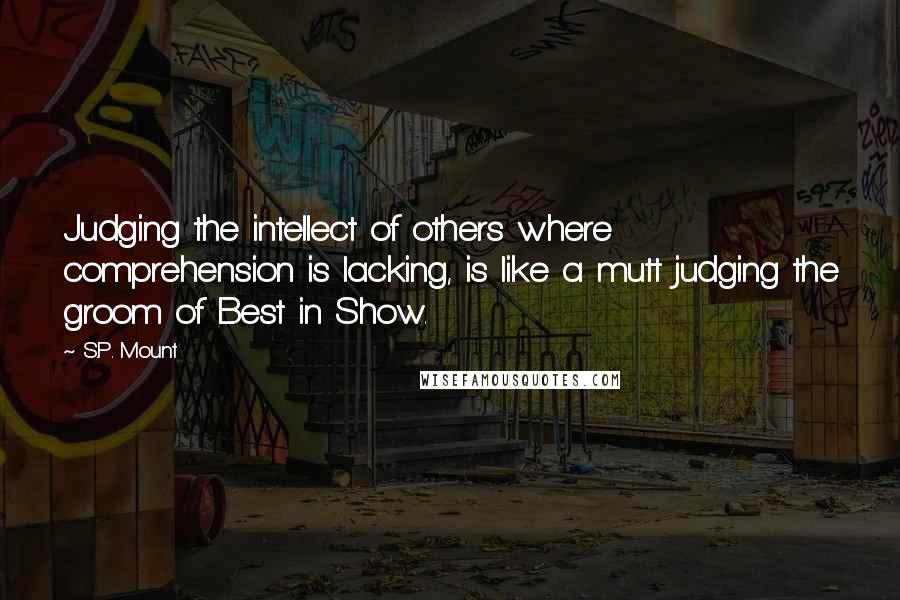 S.P. Mount Quotes: Judging the intellect of others where comprehension is lacking, is like a mutt judging the groom of Best in Show.