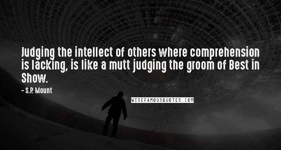 S.P. Mount Quotes: Judging the intellect of others where comprehension is lacking, is like a mutt judging the groom of Best in Show.