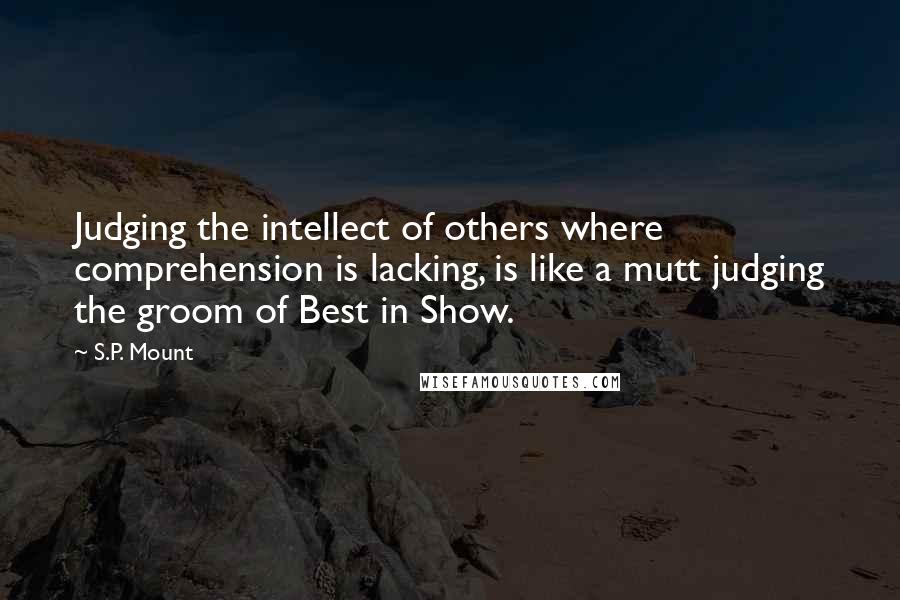 S.P. Mount Quotes: Judging the intellect of others where comprehension is lacking, is like a mutt judging the groom of Best in Show.