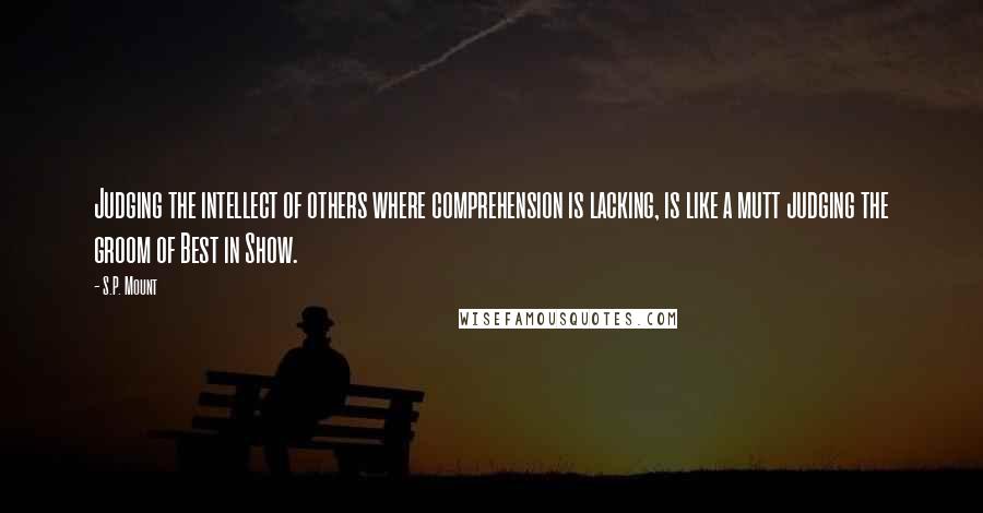 S.P. Mount Quotes: Judging the intellect of others where comprehension is lacking, is like a mutt judging the groom of Best in Show.