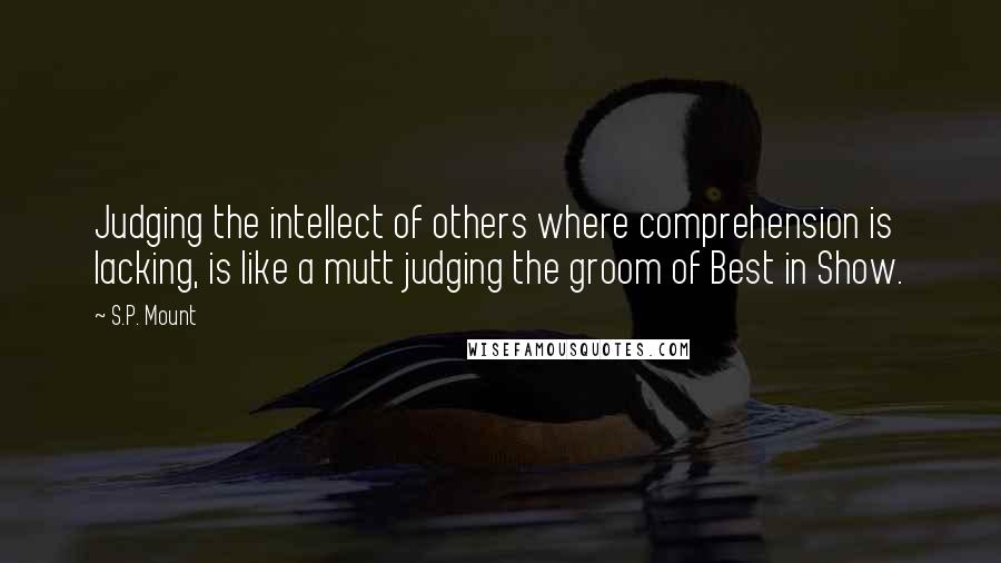 S.P. Mount Quotes: Judging the intellect of others where comprehension is lacking, is like a mutt judging the groom of Best in Show.