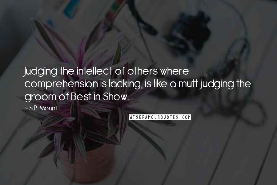 S.P. Mount Quotes: Judging the intellect of others where comprehension is lacking, is like a mutt judging the groom of Best in Show.