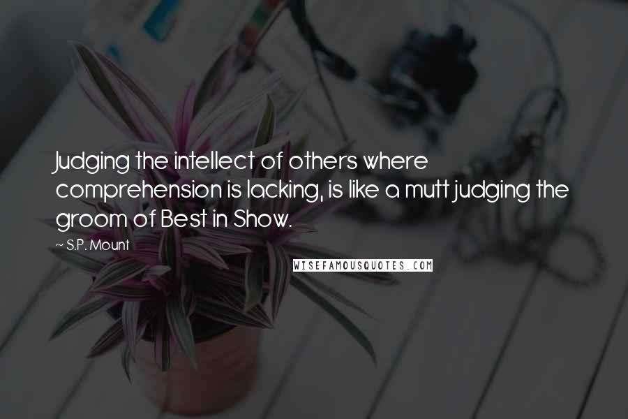 S.P. Mount Quotes: Judging the intellect of others where comprehension is lacking, is like a mutt judging the groom of Best in Show.