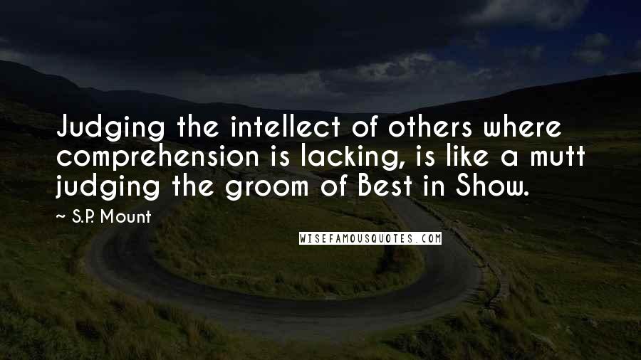 S.P. Mount Quotes: Judging the intellect of others where comprehension is lacking, is like a mutt judging the groom of Best in Show.