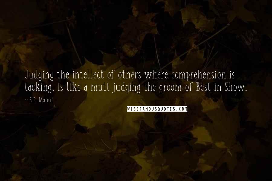 S.P. Mount Quotes: Judging the intellect of others where comprehension is lacking, is like a mutt judging the groom of Best in Show.