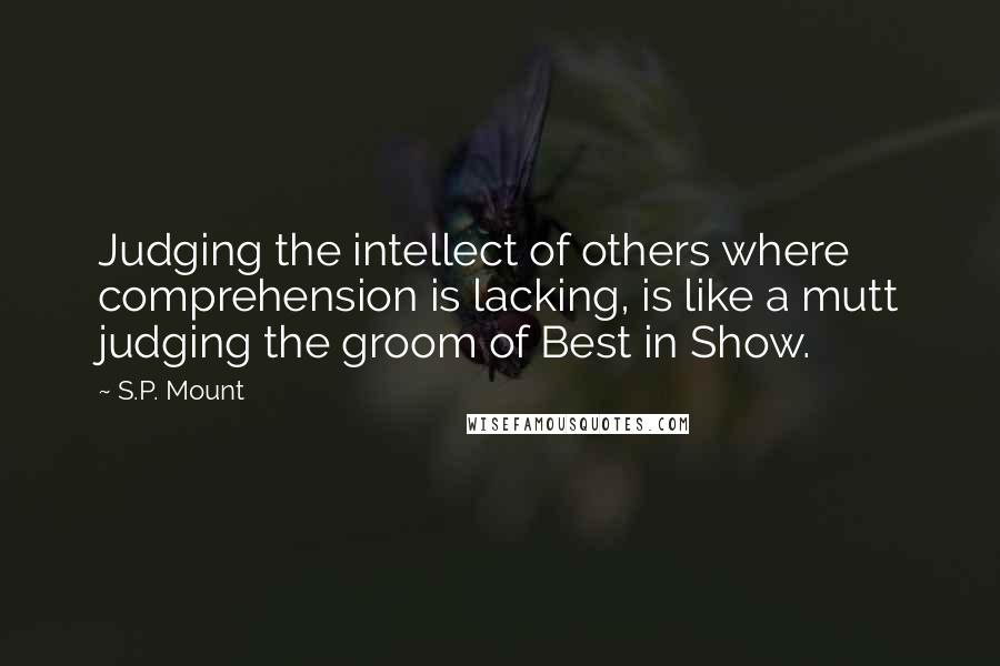 S.P. Mount Quotes: Judging the intellect of others where comprehension is lacking, is like a mutt judging the groom of Best in Show.