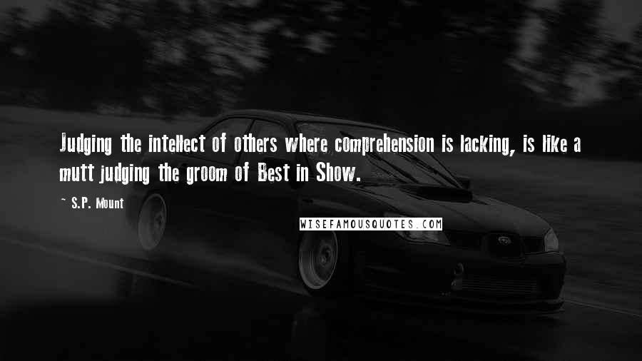 S.P. Mount Quotes: Judging the intellect of others where comprehension is lacking, is like a mutt judging the groom of Best in Show.