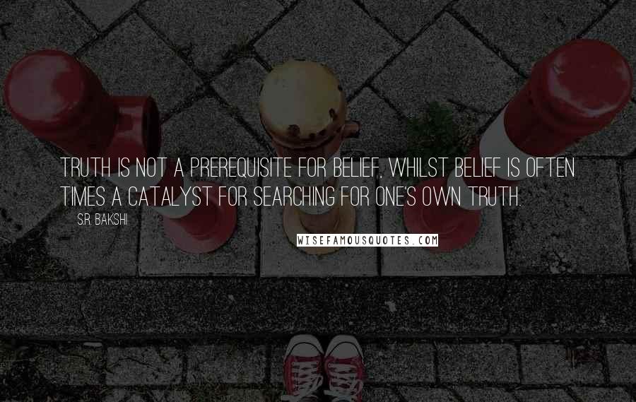 S.R. Bakshi Quotes: Truth is not a prerequisite for belief, whilst belief is often times a catalyst for searching for one's own truth.