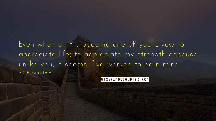 S.R. Crawford Quotes: Even when or if I become one of you, I vow to appreciate life; to appreciate my strength because unlike you, it seems, I've worked to earn mine