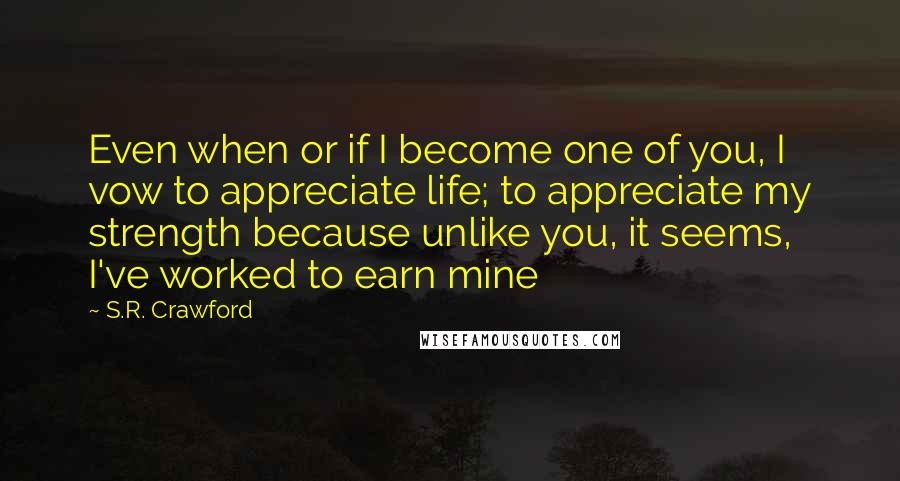 S.R. Crawford Quotes: Even when or if I become one of you, I vow to appreciate life; to appreciate my strength because unlike you, it seems, I've worked to earn mine