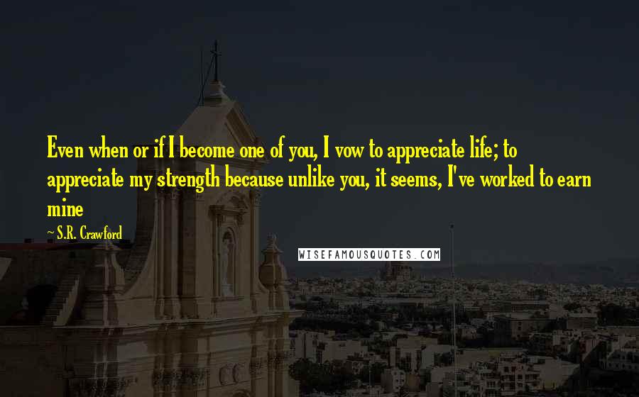 S.R. Crawford Quotes: Even when or if I become one of you, I vow to appreciate life; to appreciate my strength because unlike you, it seems, I've worked to earn mine